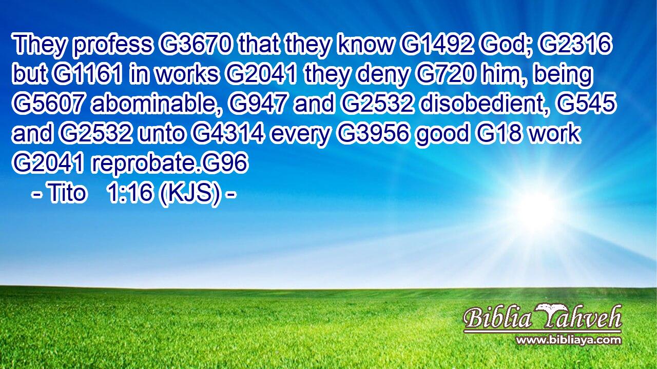 They profess G3670 that they know G1492 God; G2316 but G1161 in works G2041 they deny G720 him, being G5607 abominable, G947 and G2532 disobedient, G545 and G2532 unto G4314 every G3956 good G18 work G2041 reprobate.G96