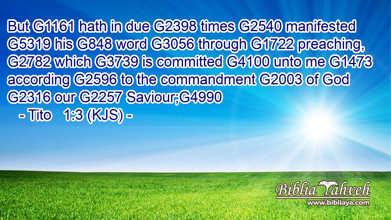 But G1161 hath in due G2398 times G2540 manifested G5319 his G848 word G3056 through G1722 preaching, G2782 which G3739 is committed G4100 unto me G1473 according G2596 to the commandment G2003 of God G2316 our G2257 Saviour;G4990