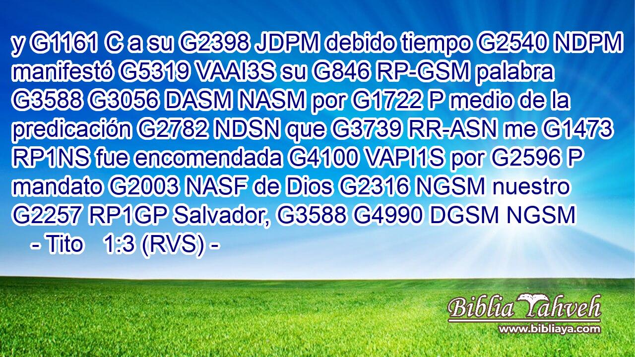 y G1161 C a su G2398 JDPM debido tiempo G2540 NDPM manifestó G5319 VAAI3S su G846 RP-GSM palabra G3588 G3056 DASM NASM por G1722 P medio de la predicación G2782 NDSN que G3739 RR-ASN me G1473 RP1NS fue encomendada G4100 VAPI1S por G2596 P mandato G2003 NASF de Dios G2316 NGSM nuestro G2257 RP1GP Salvador, G3588 G4990 DGSM NGSM 