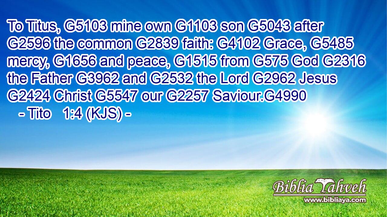 To Titus, G5103 mine own G1103 son G5043 after G2596 the common G2839 faith: G4102 Grace, G5485 mercy, G1656 and peace, G1515 from G575 God G2316 the Father G3962 and G2532 the Lord G2962 Jesus G2424 Christ G5547 our G2257 Saviour.G4990