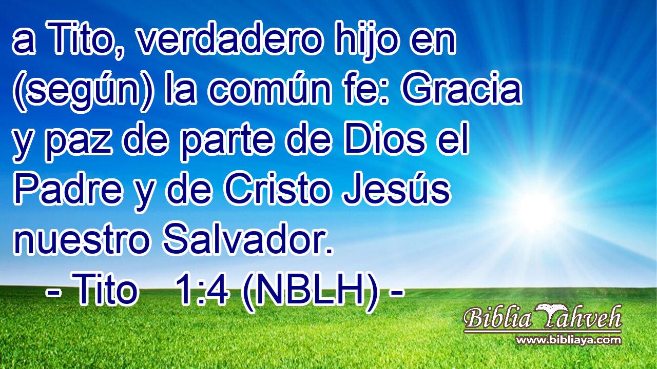  a Tito, verdadero hijo en (según) la común fe: Gracia y paz de parte de Dios el Padre y de Cristo Jesús nuestro Salvador. 