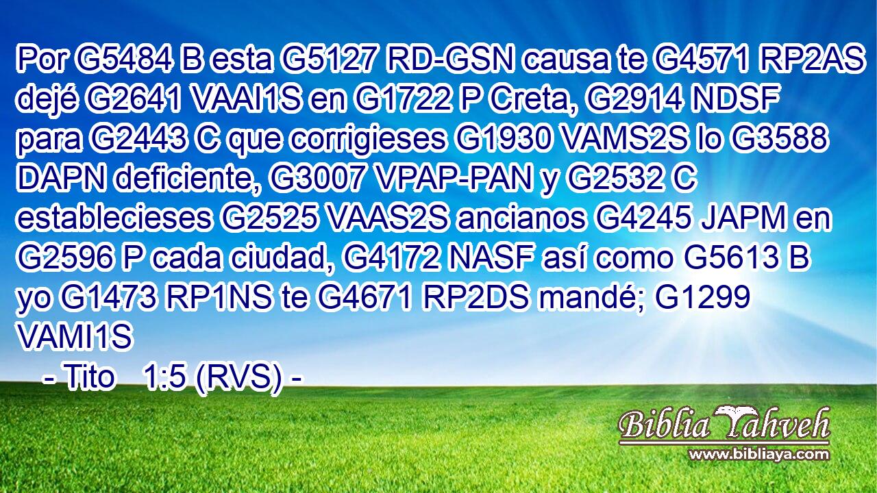 Por G5484 B esta G5127 RD-GSN causa te G4571 RP2AS dejé G2641 VAAI1S en G1722 P Creta, G2914 NDSF para G2443 C que corrigieses G1930 VAMS2S lo G3588 DAPN deficiente, G3007 VPAP-PAN y G2532 C establecieses G2525 VAAS2S ancianos G4245 JAPM en G2596 P cada ciudad, G4172 NASF así como G5613 B yo G1473 RP1NS te G4671 RP2DS mandé; G1299 VAMI1S 
