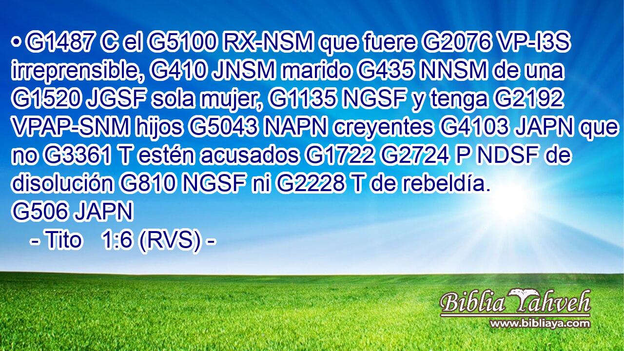 • G1487 C el G5100 RX-NSM que fuere G2076 VP-I3S irreprensible, G410 JNSM marido G435 NNSM de una G1520 JGSF sola mujer, G1135 NGSF y tenga G2192 VPAP-SNM hijos G5043 NAPN creyentes G4103 JAPN que no G3361 T estén acusados G1722 G2724 P NDSF de disolución G810 NGSF ni G2228 T de rebeldía. G506 JAPN 