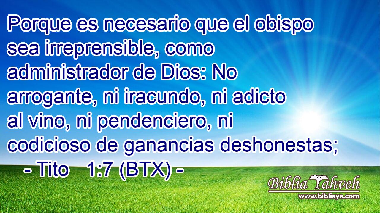 Porque es necesario que el obispo sea irreprensible, como administrador de Dios: No arrogante, ni iracundo, ni adicto al vino, ni pendenciero, ni codicioso de ganancias deshonestas;