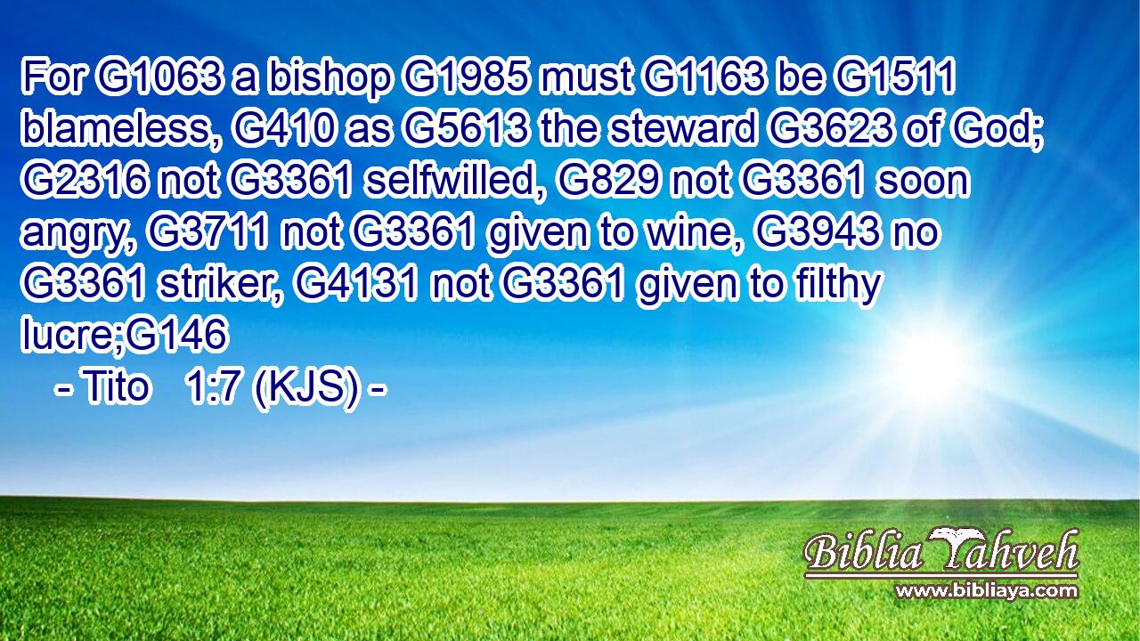 For G1063 a bishop G1985 must G1163 be G1511 blameless, G410 as G5613 the steward G3623 of God; G2316 not G3361 selfwilled, G829 not G3361 soon angry, G3711 not G3361 given to wine, G3943 no G3361 striker, G4131 not G3361 given to filthy lucre;G146