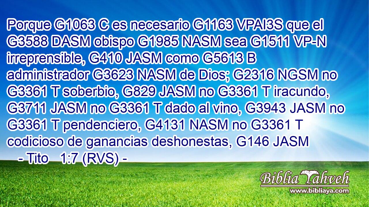 Porque G1063 C es necesario G1163 VPAI3S que el G3588 DASM obispo G1985 NASM sea G1511 VP-N irreprensible, G410 JASM como G5613 B administrador G3623 NASM de Dios; G2316 NGSM no G3361 T soberbio, G829 JASM no G3361 T iracundo, G3711 JASM no G3361 T dado al vino, G3943 JASM no G3361 T pendenciero, G4131 NASM no G3361 T codicioso de ganancias deshonestas, G146 JASM 