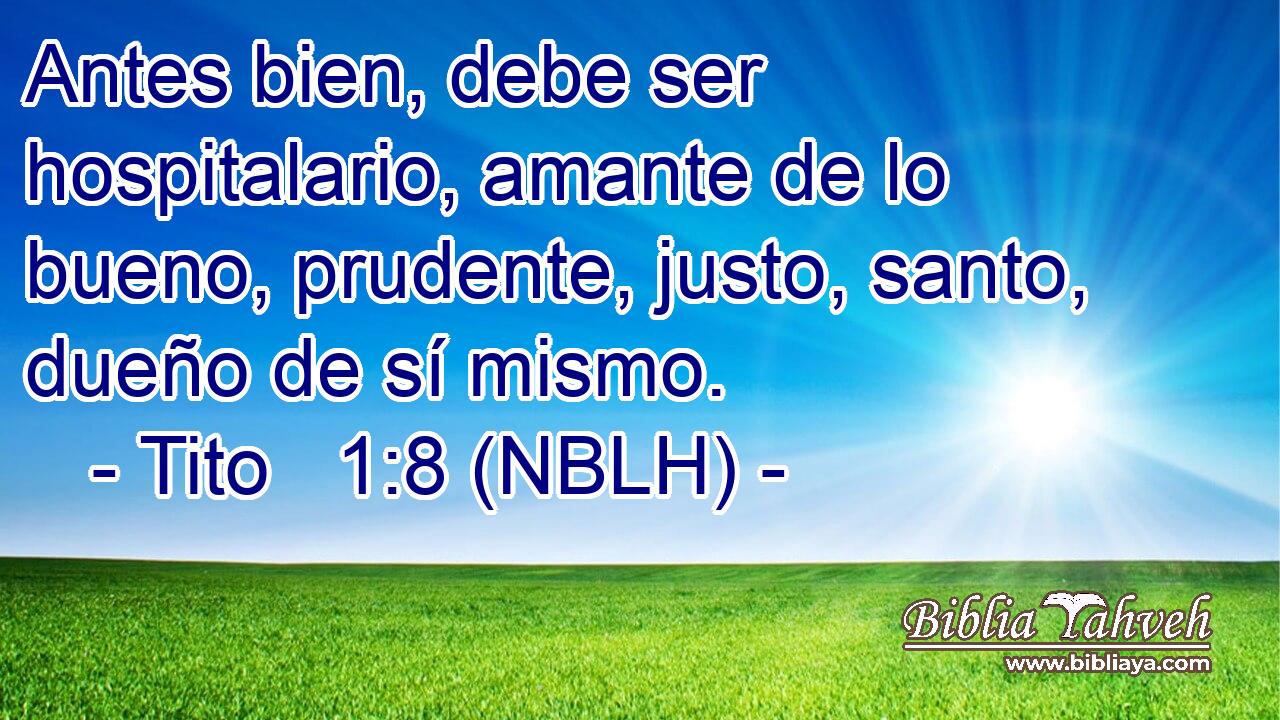  Antes bien, debe ser hospitalario, amante de lo bueno, prudente, justo, santo, dueño de sí mismo. 