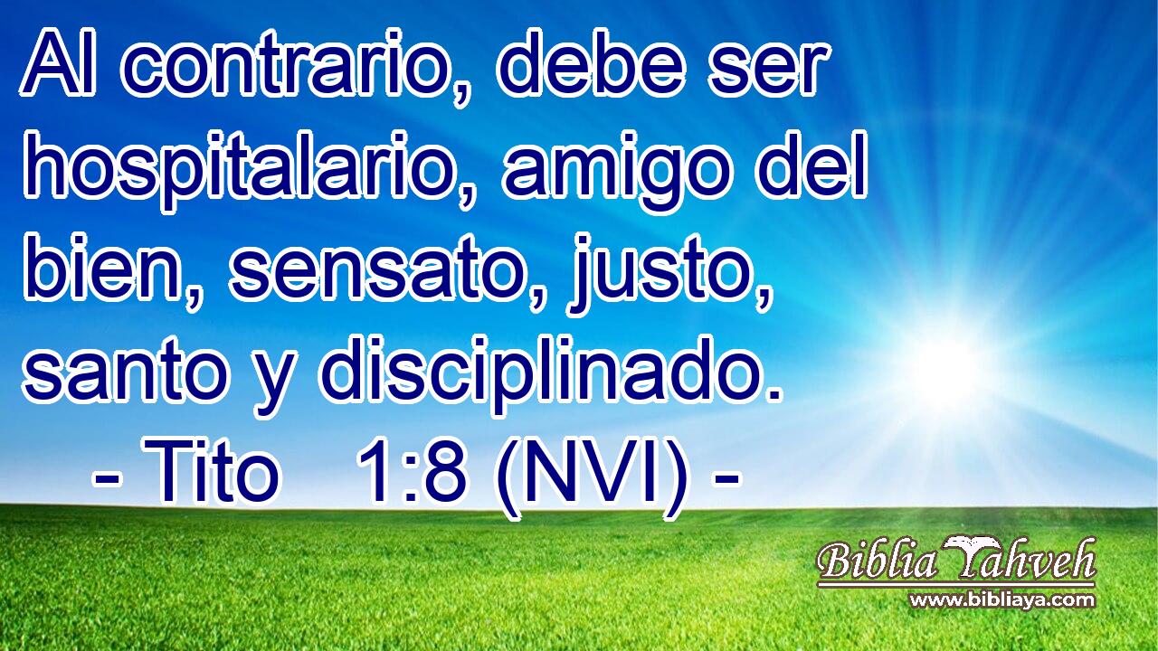  Al contrario, debe ser hospitalario, amigo del bien, sensato, justo, santo y disciplinado. 