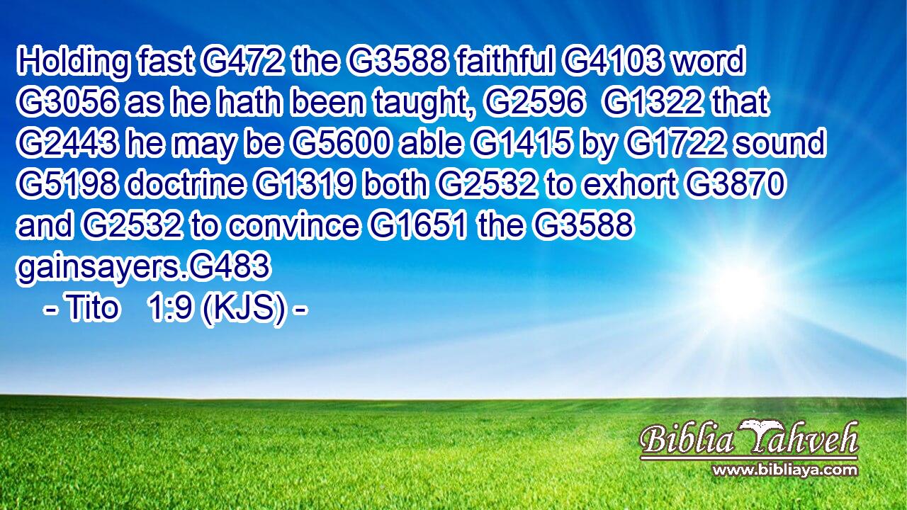 Holding fast G472 the G3588 faithful G4103 word G3056 as he hath been taught, G2596  G1322 that G2443 he may be G5600 able G1415 by G1722 sound G5198 doctrine G1319 both G2532 to exhort G3870 and G2532 to convince G1651 the G3588 gainsayers.G483