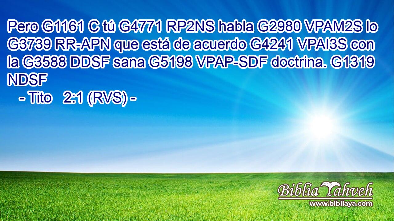 Pero G1161 C tú G4771 RP2NS habla G2980 VPAM2S lo G3739 RR-APN que está de acuerdo G4241 VPAI3S con la G3588 DDSF sana G5198 VPAP-SDF doctrina. G1319 NDSF 