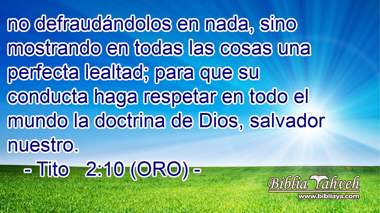  no defraudándolos en nada, sino mostrando en todas las cosas una perfecta lealtad; para que su conducta haga respetar en todo el mundo la doctrina de Dios, salvador nuestro. 