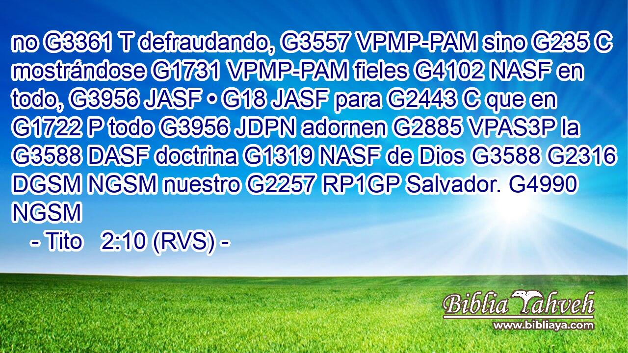 no G3361 T defraudando, G3557 VPMP-PAM sino G235 C mostrándose G1731 VPMP-PAM fieles G4102 NASF en todo, G3956 JASF • G18 JASF para G2443 C que en G1722 P todo G3956 JDPN adornen G2885 VPAS3P la G3588 DASF doctrina G1319 NASF de Dios G3588 G2316 DGSM NGSM nuestro G2257 RP1GP Salvador. G4990 NGSM 