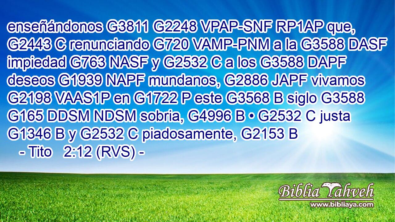 enseñándonos G3811 G2248 VPAP-SNF RP1AP que, G2443 C renunciando G720 VAMP-PNM a la G3588 DASF impiedad G763 NASF y G2532 C a los G3588 DAPF deseos G1939 NAPF mundanos, G2886 JAPF vivamos G2198 VAAS1P en G1722 P este G3568 B siglo G3588 G165 DDSM NDSM sobria, G4996 B • G2532 C justa G1346 B y G2532 C piadosamente, G2153 B 