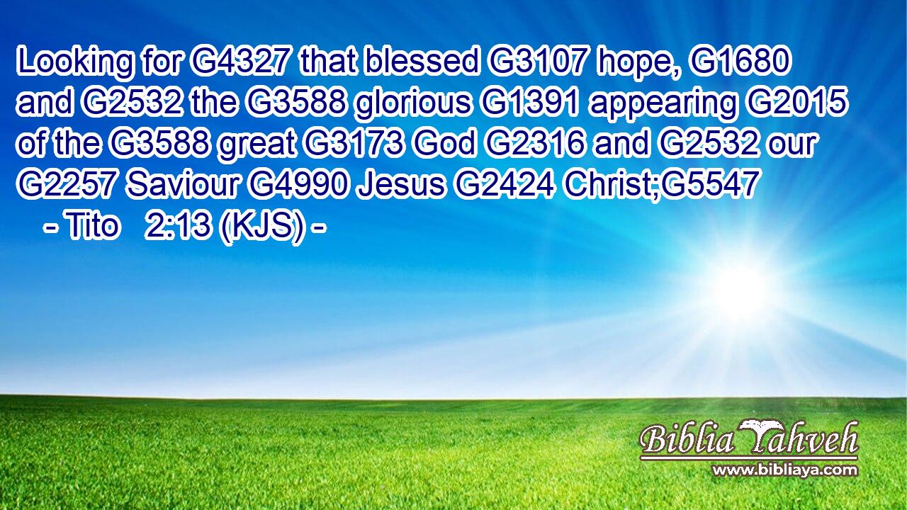 Looking for G4327 that blessed G3107 hope, G1680 and G2532 the G3588 glorious G1391 appearing G2015 of the G3588 great G3173 God G2316 and G2532 our G2257 Saviour G4990 Jesus G2424 Christ;G5547