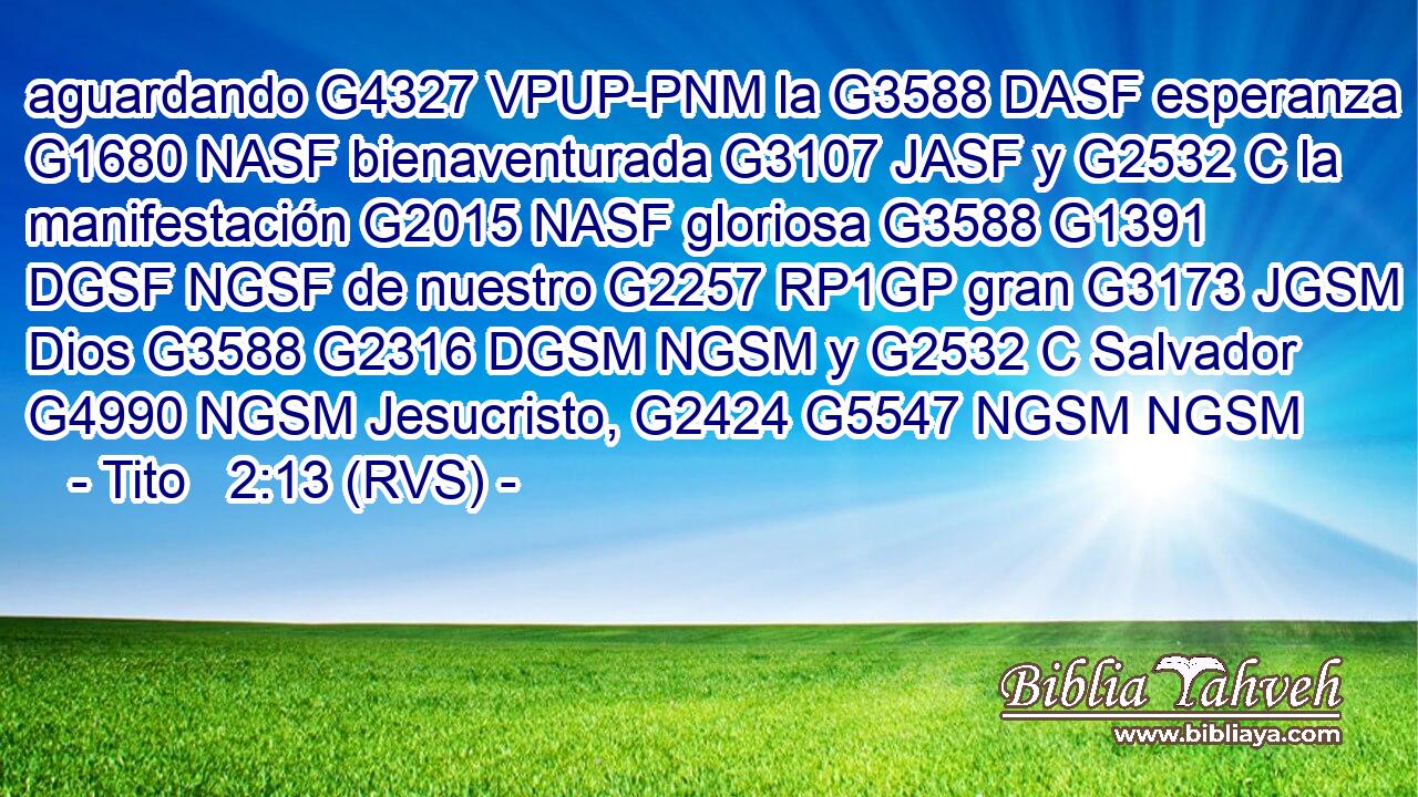 aguardando G4327 VPUP-PNM la G3588 DASF esperanza G1680 NASF bienaventurada G3107 JASF y G2532 C la manifestación G2015 NASF gloriosa G3588 G1391 DGSF NGSF de nuestro G2257 RP1GP gran G3173 JGSM Dios G3588 G2316 DGSM NGSM y G2532 C Salvador G4990 NGSM Jesucristo, G2424 G5547 NGSM NGSM 