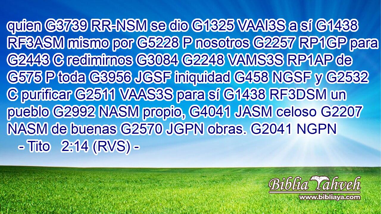 quien G3739 RR-NSM se dio G1325 VAAI3S a sí G1438 RF3ASM mismo por G5228 P nosotros G2257 RP1GP para G2443 C redimirnos G3084 G2248 VAMS3S RP1AP de G575 P toda G3956 JGSF iniquidad G458 NGSF y G2532 C purificar G2511 VAAS3S para sí G1438 RF3DSM un pueblo G2992 NASM propio, G4041 JASM celoso G2207 NASM de buenas G2570 JGPN obras. G2041 NGPN 