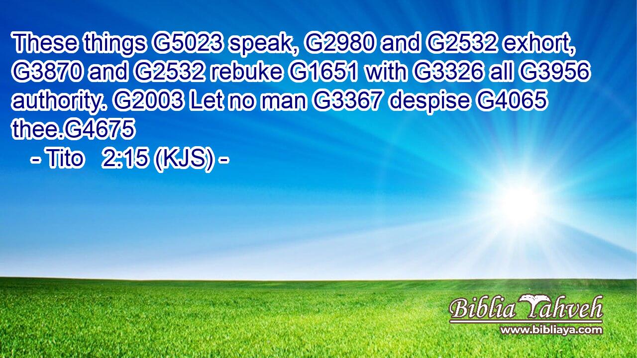These things G5023 speak, G2980 and G2532 exhort, G3870 and G2532 rebuke G1651 with G3326 all G3956 authority. G2003 Let no man G3367 despise G4065 thee.G4675
