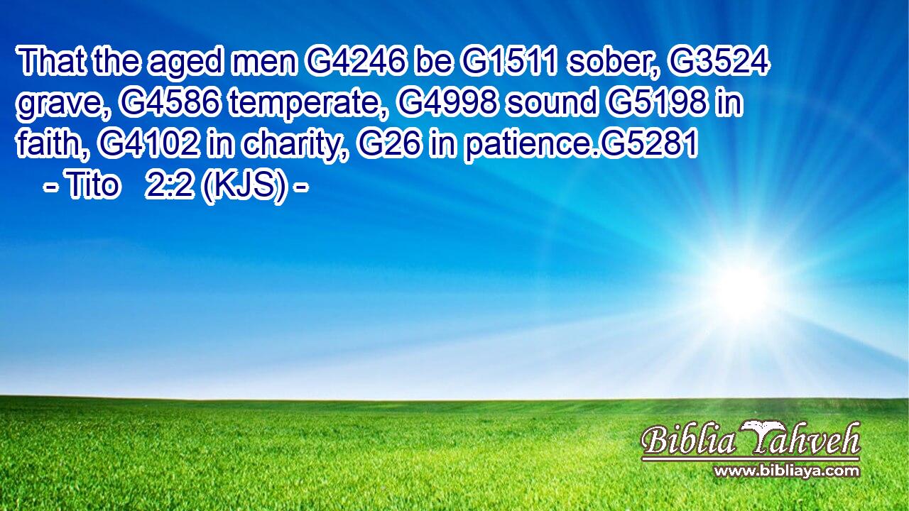 That the aged men G4246 be G1511 sober, G3524 grave, G4586 temperate, G4998 sound G5198 in faith, G4102 in charity, G26 in patience.G5281