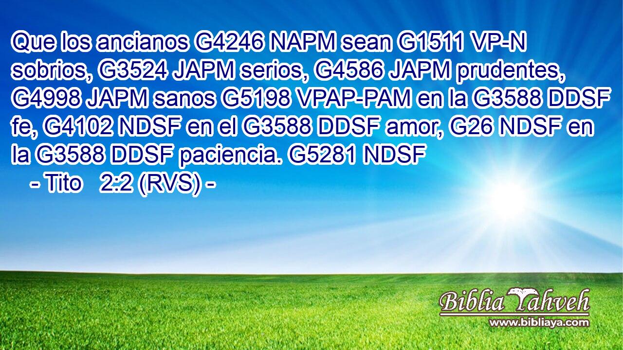 Que los ancianos G4246 NAPM sean G1511 VP-N sobrios, G3524 JAPM serios, G4586 JAPM prudentes, G4998 JAPM sanos G5198 VPAP-PAM en la G3588 DDSF fe, G4102 NDSF en el G3588 DDSF amor, G26 NDSF en la G3588 DDSF paciencia. G5281 NDSF 