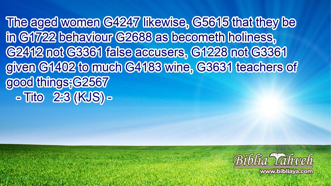 The aged women G4247 likewise, G5615 that they be in G1722 behaviour G2688 as becometh holiness, G2412 not G3361 false accusers, G1228 not G3361 given G1402 to much G4183 wine, G3631 teachers of good things;G2567