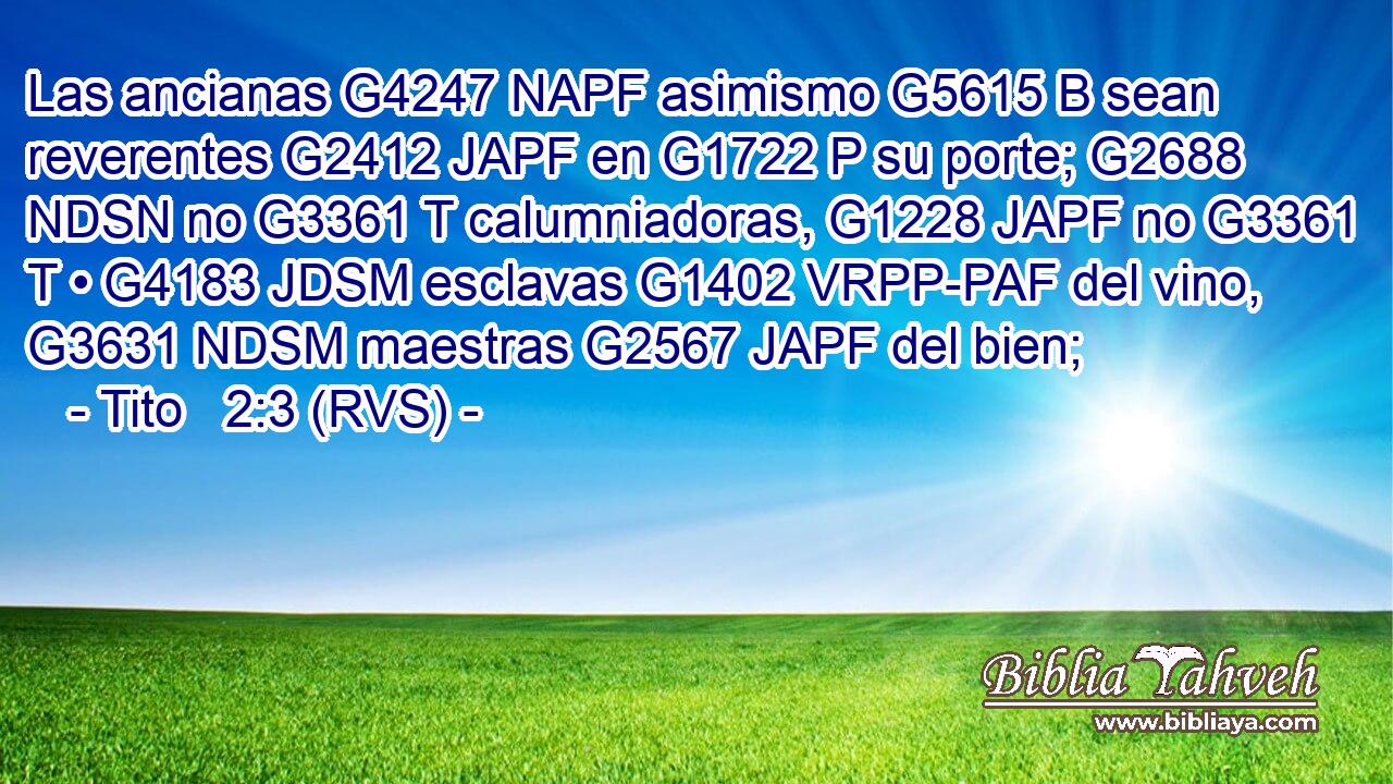 Las ancianas G4247 NAPF asimismo G5615 B sean reverentes G2412 JAPF en G1722 P su porte; G2688 NDSN no G3361 T calumniadoras, G1228 JAPF no G3361 T • G4183 JDSM esclavas G1402 VRPP-PAF del vino, G3631 NDSM maestras G2567 JAPF del bien; 