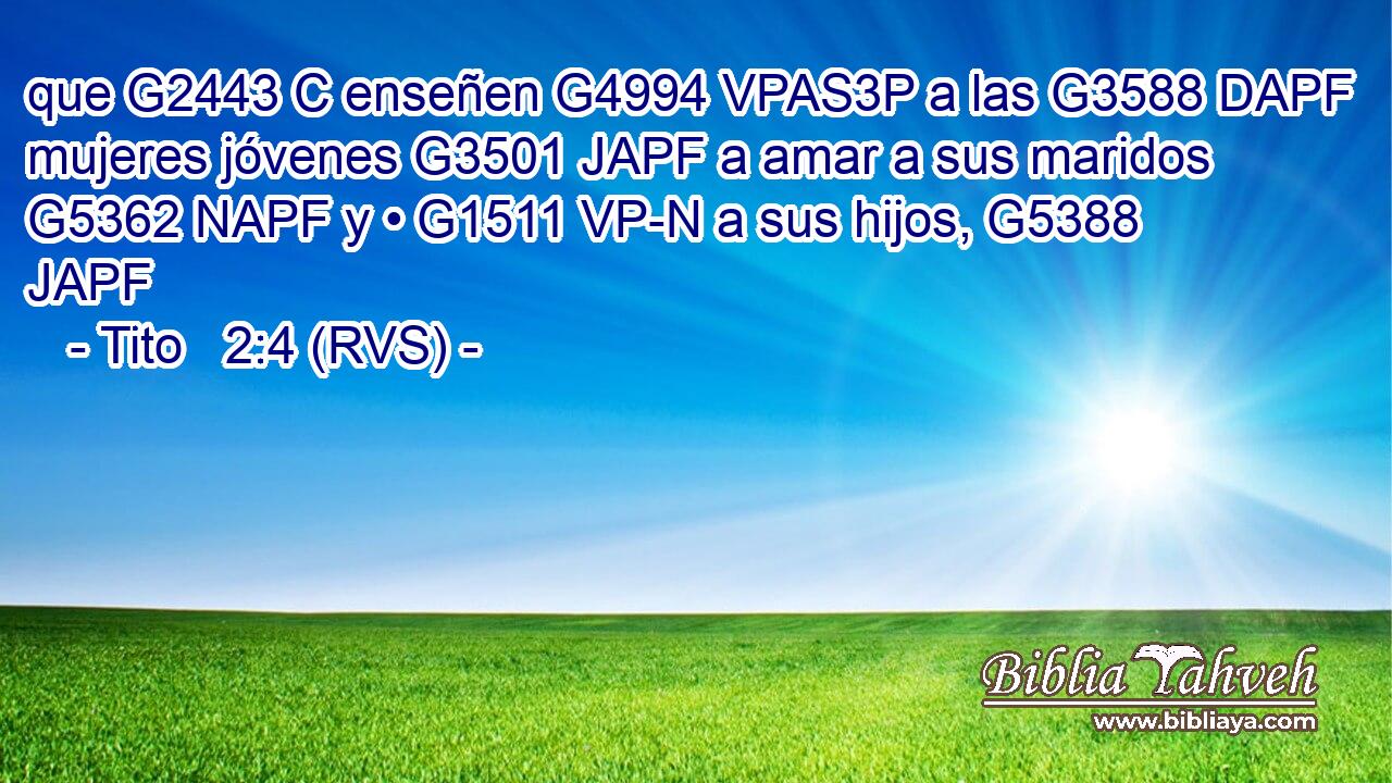 que G2443 C enseñen G4994 VPAS3P a las G3588 DAPF mujeres jóvenes G3501 JAPF a amar a sus maridos G5362 NAPF y • G1511 VP-N a sus hijos, G5388 JAPF 
