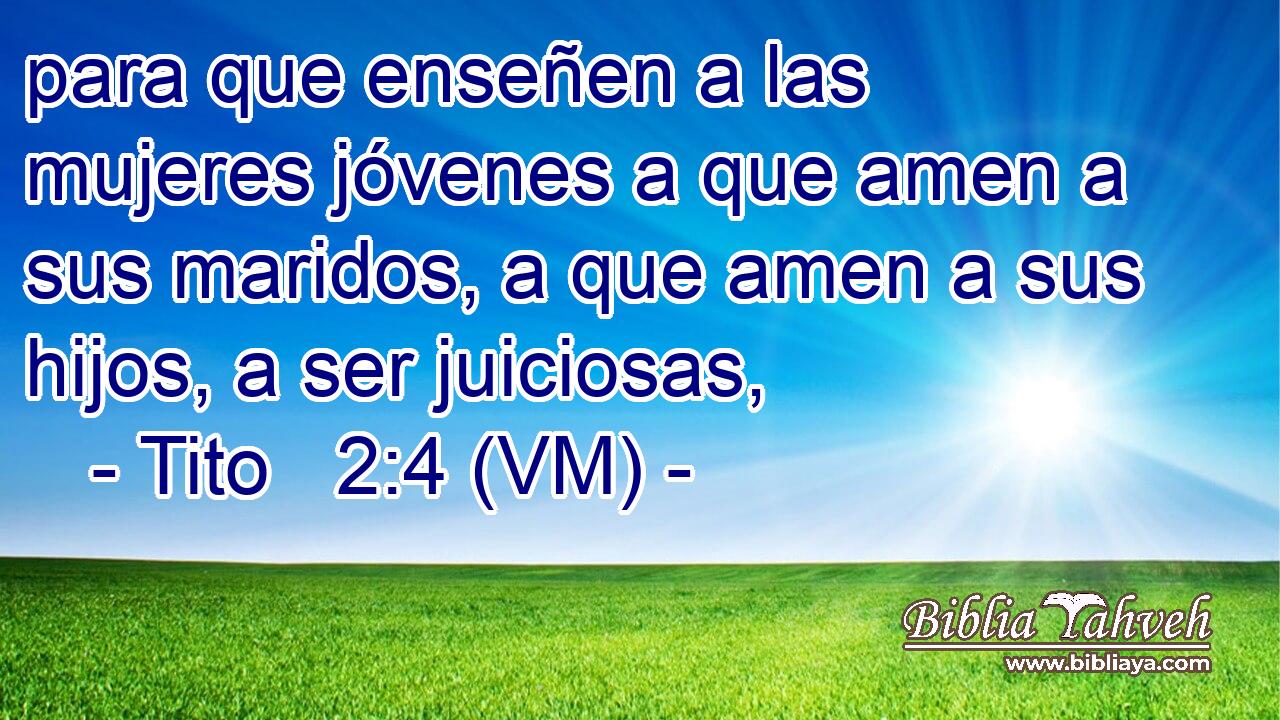  para que enseñen a las mujeres jóvenes a que amen a sus maridos, a que amen a sus hijos, a ser juiciosas, 