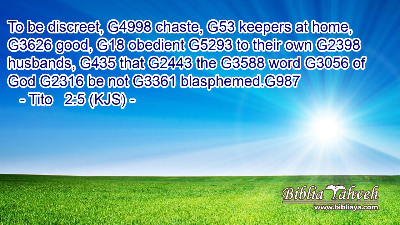 To be discreet, G4998 chaste, G53 keepers at home, G3626 good, G18 obedient G5293 to their own G2398 husbands, G435 that G2443 the G3588 word G3056 of God G2316 be not G3361 blasphemed.G987