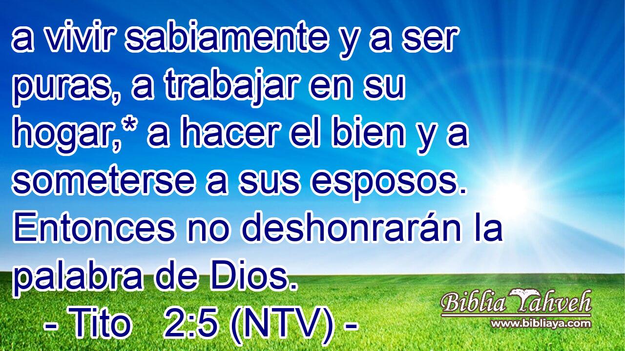 a vivir sabiamente y a ser puras, a trabajar en su hogar,* a hacer el bien y a someterse a sus esposos. Entonces no deshonrarán la palabra de Dios.