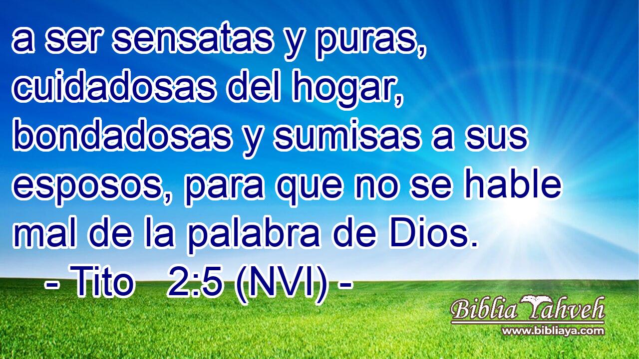  a ser sensatas y puras, cuidadosas del hogar, bondadosas y sumisas a sus esposos, para que no se hable mal de la palabra de Dios. 