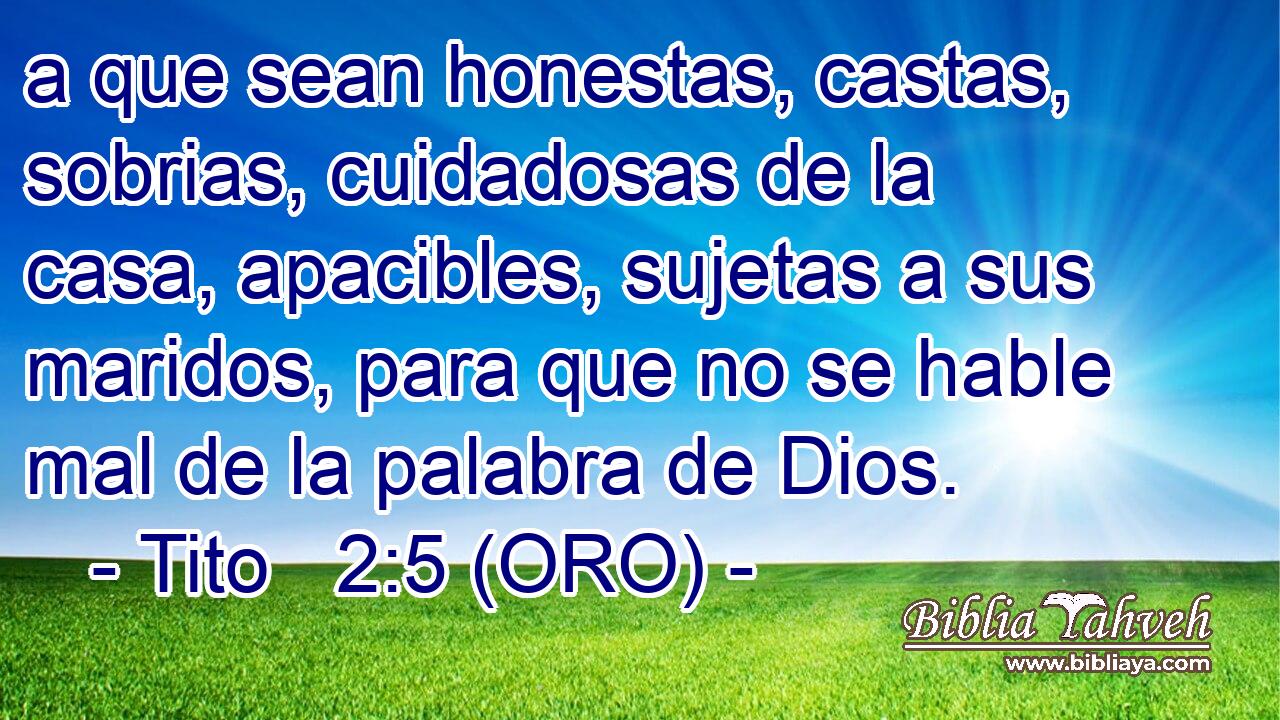  a que sean honestas, castas, sobrias, cuidadosas de la casa, apacibles, sujetas a sus maridos, para que no se hable mal de la palabra de Dios. 