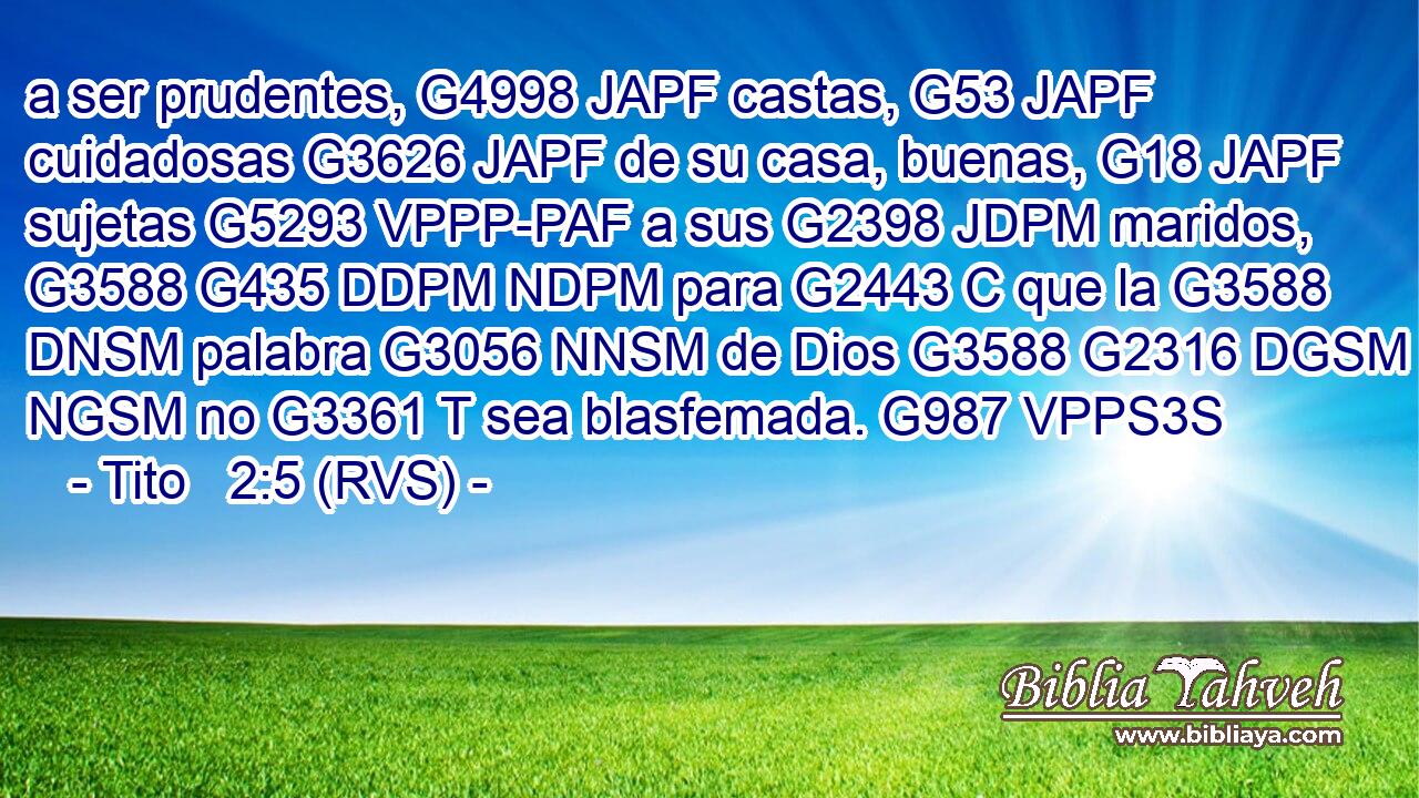 a ser prudentes, G4998 JAPF castas, G53 JAPF cuidadosas G3626 JAPF de su casa, buenas, G18 JAPF sujetas G5293 VPPP-PAF a sus G2398 JDPM maridos, G3588 G435 DDPM NDPM para G2443 C que la G3588 DNSM palabra G3056 NNSM de Dios G3588 G2316 DGSM NGSM no G3361 T sea blasfemada. G987 VPPS3S 