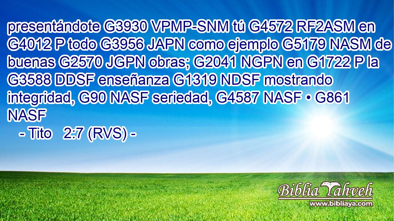 presentándote G3930 VPMP-SNM tú G4572 RF2ASM en G4012 P todo G3956 JAPN como ejemplo G5179 NASM de buenas G2570 JGPN obras; G2041 NGPN en G1722 P la G3588 DDSF enseñanza G1319 NDSF mostrando integridad, G90 NASF seriedad, G4587 NASF • G861 NASF 