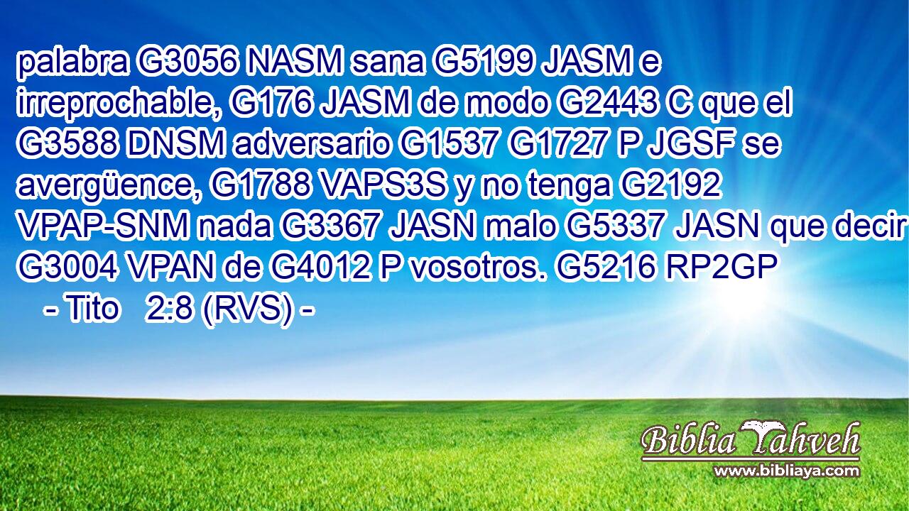 palabra G3056 NASM sana G5199 JASM e irreprochable, G176 JASM de modo G2443 C que el G3588 DNSM adversario G1537 G1727 P JGSF se avergüence, G1788 VAPS3S y no tenga G2192 VPAP-SNM nada G3367 JASN malo G5337 JASN que decir G3004 VPAN de G4012 P vosotros. G5216 RP2GP 