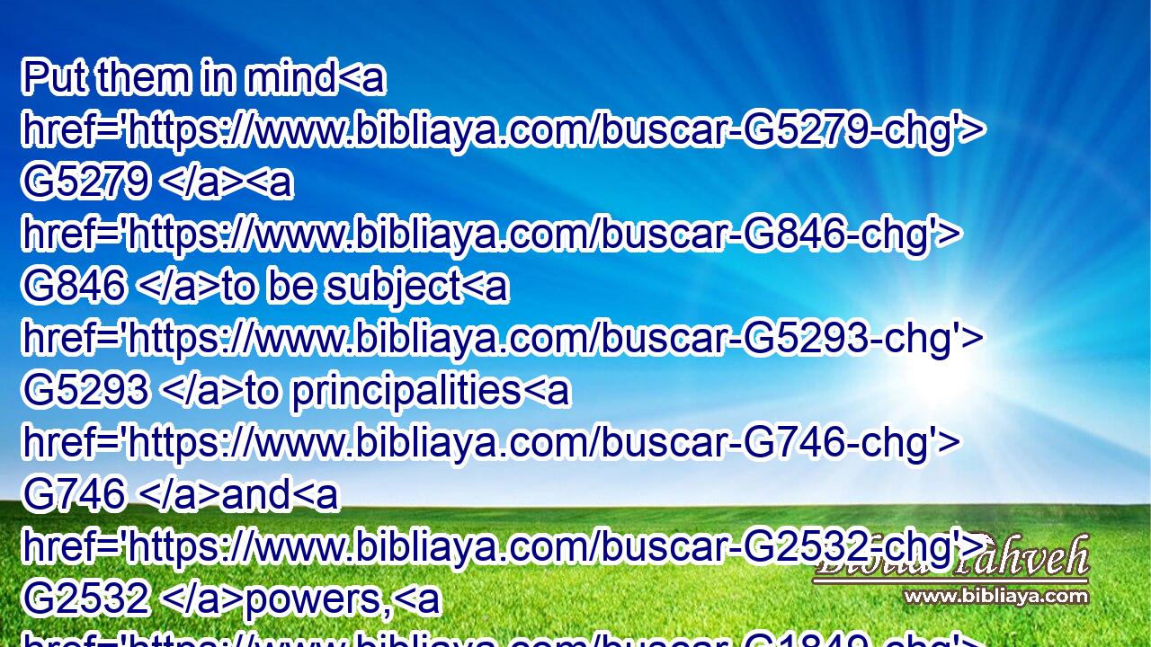 Put them in mind G5279  G846 to be subject G5293 to principalities G746 and G2532 powers, G1849 to obey magistrates, G3980 to be G1511 ready G2092 to G4314 every G3956 good G18 work,G2041