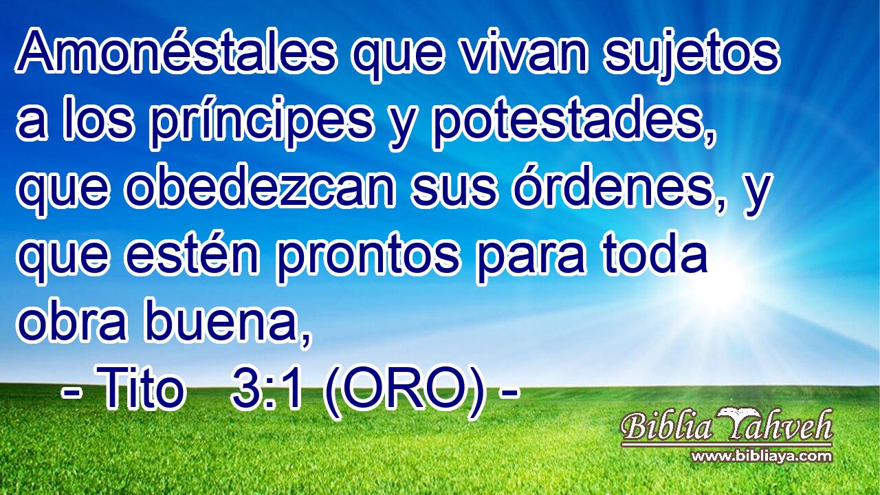 Amonéstales que vivan sujetos a los príncipes y potestades, que obedezcan sus órdenes, y que estén prontos para toda obra buena, 