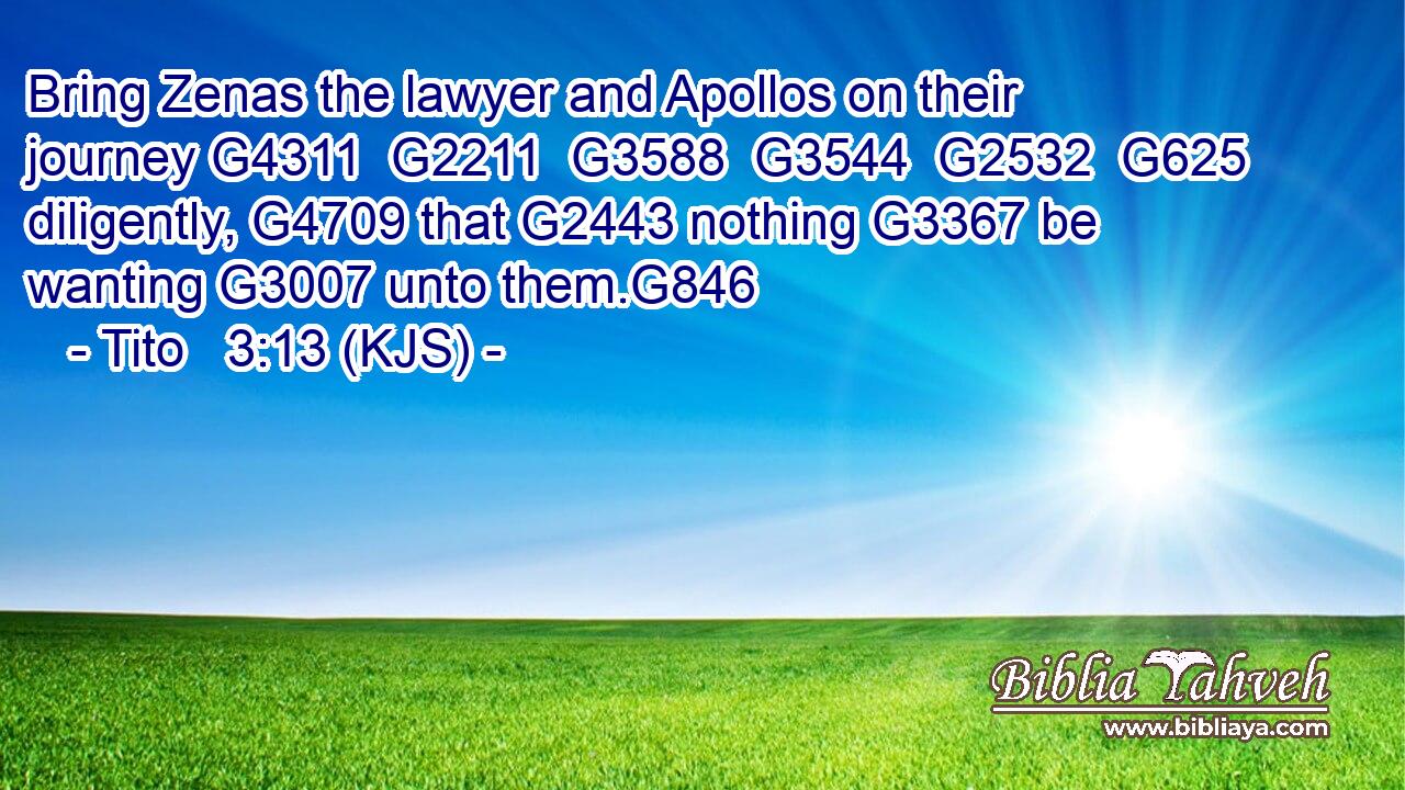 Bring Zenas the lawyer and Apollos on their journey G4311  G2211  G3588  G3544  G2532  G625 diligently, G4709 that G2443 nothing G3367 be wanting G3007 unto them.G846