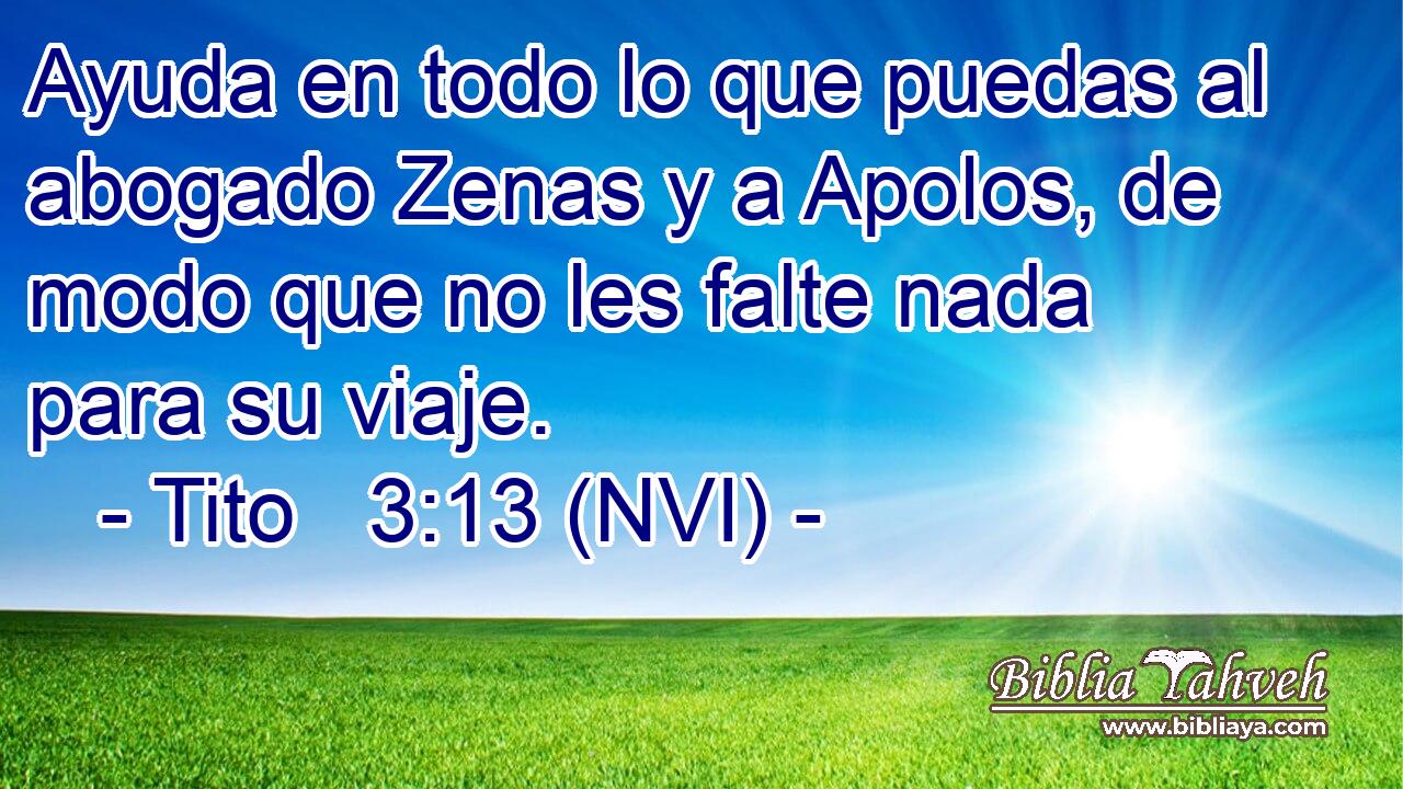  Ayuda en todo lo que puedas al abogado Zenas y a Apolos, de modo que no les falte nada para su viaje. 
