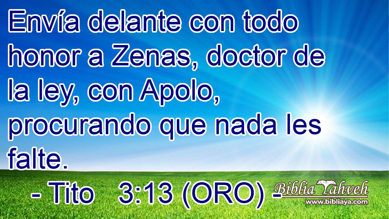 Envía delante con todo honor a Zenas, doctor de la ley, con Apolo, procurando que nada les falte. 