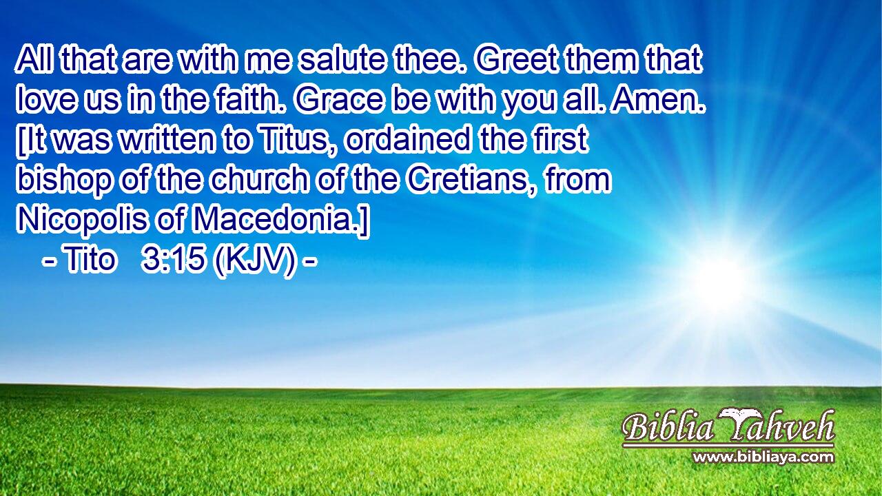 All that are with me salute thee. Greet them that love us in the faith. Grace be with you all. Amen. [It was written to Titus, ordained the first bishop of the church of the Cretians, from Nicopolis of Macedonia.]