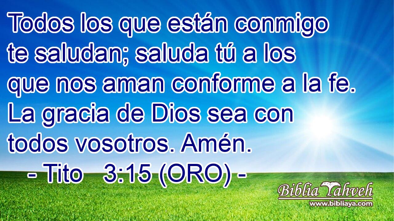  Todos los que están conmigo te saludan; saluda tú a los que nos aman conforme a la fe. La gracia de Dios sea con todos vosotros. Amén. 