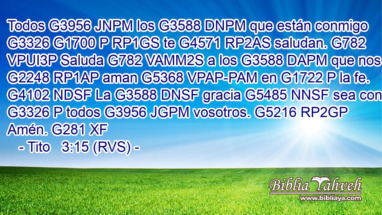 Todos G3956 JNPM los G3588 DNPM que están conmigo G3326 G1700 P RP1GS te G4571 RP2AS saludan. G782 VPUI3P Saluda G782 VAMM2S a los G3588 DAPM que nos G2248 RP1AP aman G5368 VPAP-PAM en G1722 P la fe. G4102 NDSF La G3588 DNSF gracia G5485 NNSF sea con G3326 P todos G3956 JGPM vosotros. G5216 RP2GP Amén. G281 XF 