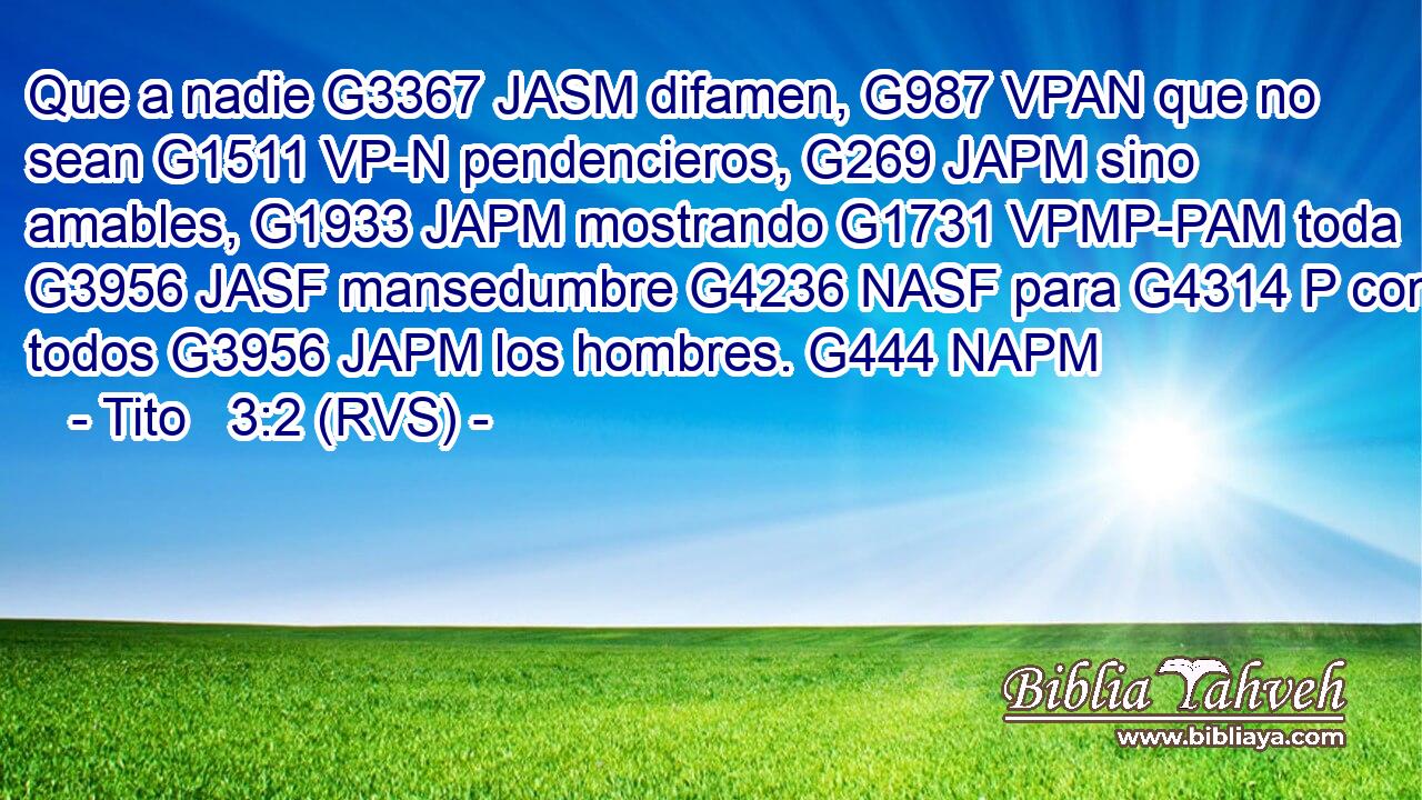 Que a nadie G3367 JASM difamen, G987 VPAN que no sean G1511 VP-N pendencieros, G269 JAPM sino amables, G1933 JAPM mostrando G1731 VPMP-PAM toda G3956 JASF mansedumbre G4236 NASF para G4314 P con todos G3956 JAPM los hombres. G444 NAPM 