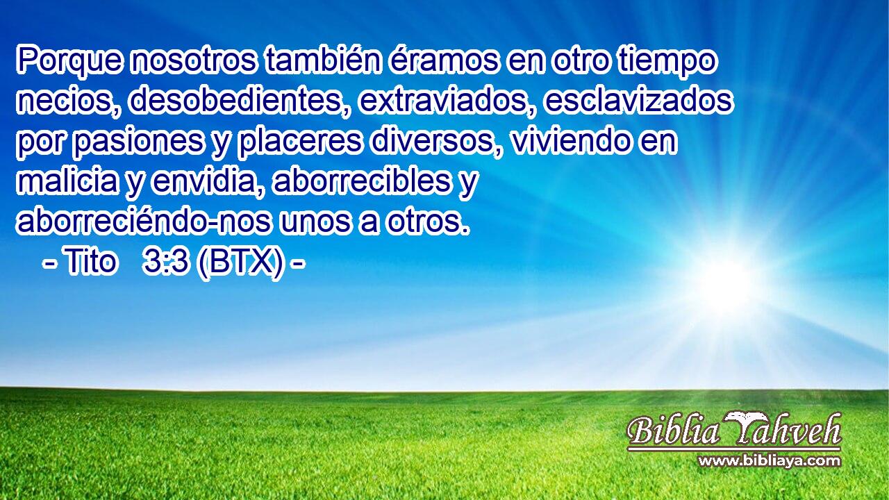 Porque nosotros también éramos en otro tiempo necios, desobedientes, extraviados, esclavizados por pasiones y placeres diversos, viviendo en malicia y envidia, aborrecibles y aborreciéndo-nos unos a otros.