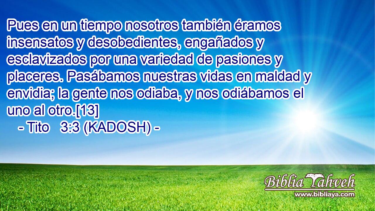  Pues en un tiempo nosotros también éramos insensatos y desobedientes, engañados y esclavizados por una variedad de pasiones y placeres. Pasábamos nuestras vidas en maldad y envidia; la gente nos odiaba, y nos odiábamos el uno al otro.[13] 