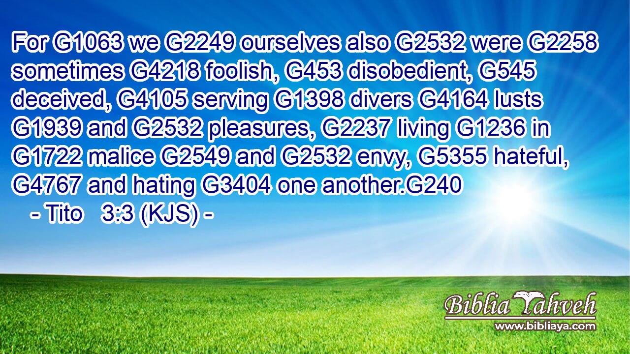 For G1063 we G2249 ourselves also G2532 were G2258 sometimes G4218 foolish, G453 disobedient, G545 deceived, G4105 serving G1398 divers G4164 lusts G1939 and G2532 pleasures, G2237 living G1236 in G1722 malice G2549 and G2532 envy, G5355 hateful, G4767 and hating G3404 one another.G240