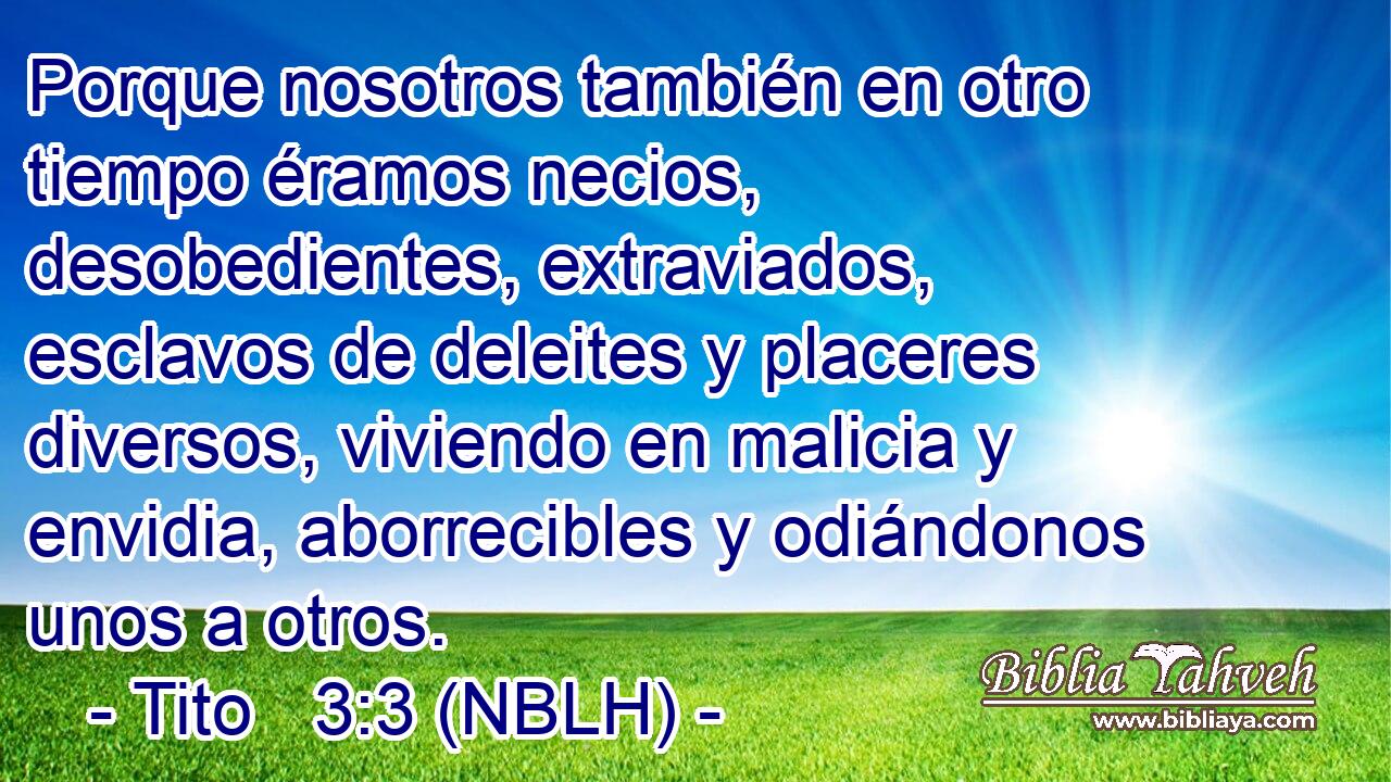  Porque nosotros también en otro tiempo éramos necios, desobedientes, extraviados, esclavos de deleites y placeres diversos, viviendo en malicia y envidia, aborrecibles y odiándonos unos a otros. 