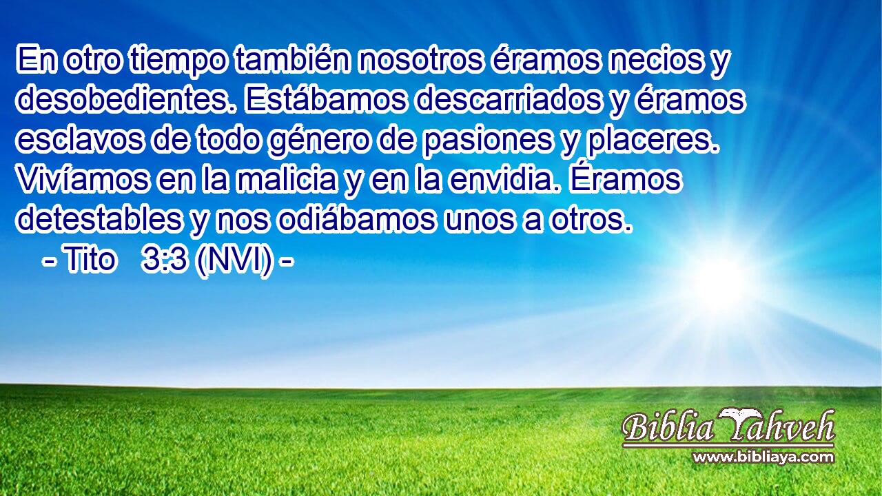  En otro tiempo también nosotros éramos necios y desobedientes. Estábamos descarriados y éramos esclavos de todo género de pasiones y placeres. Vivíamos en la malicia y en la envidia. Éramos detestables y nos odiábamos unos a otros. 