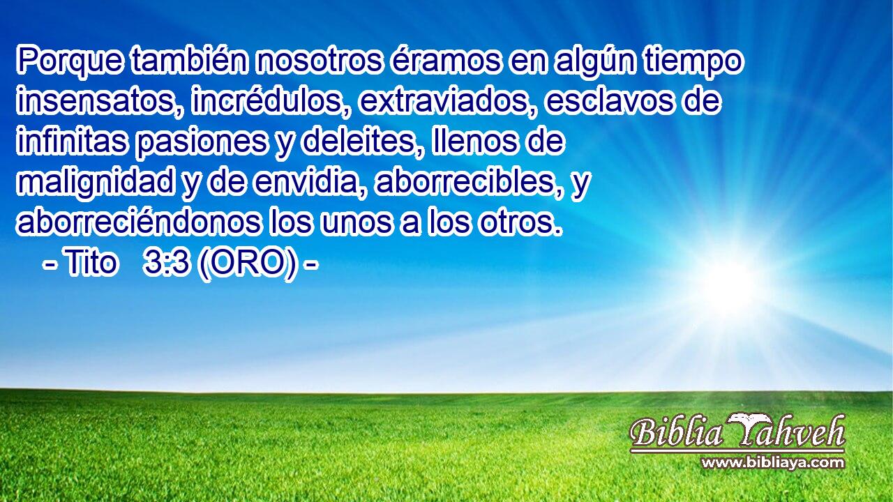  Porque también nosotros éramos en algún tiempo insensatos, incrédulos, extraviados, esclavos de infinitas pasiones y deleites, llenos de malignidad y de envidia, aborrecibles, y aborreciéndonos los unos a los otros. 