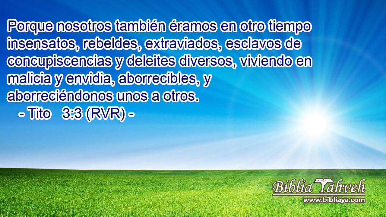Porque nosotros también éramos en otro tiempo insensatos, rebeldes, extraviados, esclavos de concupiscencias y deleites diversos, viviendo en malicia y envidia, aborrecibles, y aborreciéndonos unos a otros.